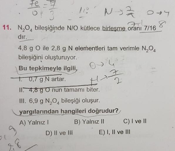 N2O4 bileşiğinde N/O kütlece birleşme oranı 7/16 dır. 
4,8 g O ile 2,8 g N elementleri tam verimle N2O4 bileşiğini oluşturuyor. 
Bu tepkimeyle ilgili, 
I. 0,7 g N artar. 
II. 4,8 g O nun tamamı biter. 
III. 6,9 g N2O4 bileşiği oluşur. 
yargılarından