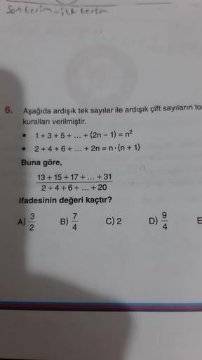 Sonterin ilk terra
6. Aşağıda ardışık tek sayılar ile ardışık çift sayıların to
kuralları verilmiştir.
1 + 3 + 5 + ... + (2n - 1) = n2
2 + 4 + 6 + ... + 2n = n.(n + 1)
Buna göre,
13 + 15 + 17 + ... +31
2 +4 +6 + ... + 20
ifadesinin değeri kaçtır?
3
A)
2
7