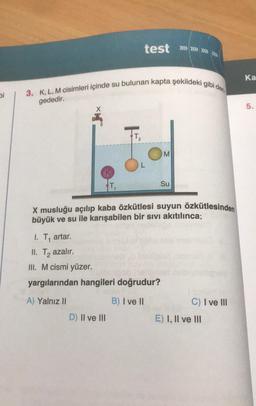 3. K, L, M cisimleri içinde su bulunan kapta şekildeki gibi den
test »» »» »»»
Ka
bi
gededir.
5.
M
K
T
Su
X musluğu açılıp kaba özkütlesi suyun özkütlesinden
büyük ve su ile karışabilen bir sivi akıtılınca;
1. T, artar.
II. Tq azalır.
III. M cismi yüzer.
yargılarından hangileri doğrudur?
A) Yalnız II
B) I ve II
C) I ve III
D) II ve III
E) I, II ve III
