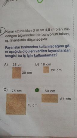 1
3
1
8. ke
Kenar uzunluklar 3 m ve 4,5 m olan dik-
dörtgen biçimindeki bir banyonun tabani,
eş fayanslarla döşenecektir.
1
2
Fayanslar kırılmadan kullanılacağına gö-
re aşağıda ölçüleri verilen fayanslardan
hangisi bu iş için kullanılamaz?
1
A)
25 cm
B) 18 cm
20 cm
3
1
2
30 cm
1
2
C) 75 cm
50 cm
27 cm
75 cm