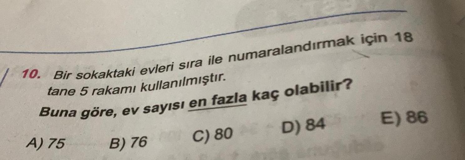 10.
Bir
sokaktaki
evleri
sıra
ile
numaralandırmak
için
18
tane
5
rakamı
kullanılmıştır
.
Buna
göre
,
ev
sayısı
en
fazla
kaç
olabilir
?
D) 84
E) 86
C) 80
A) 75
B) 76