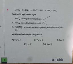 MnO4 + Fe(CN)Mn2+ + Fe3+ + NO, + CO2
Yukarıdaki tepkime ile ilgili;
I. MnO2 taneciği elektron almıştır.
II. Mno, taneciği yükseltgenmiştir
III. Fe(CN) iyonunda karbonun yükseltgenme basamağı 4+ dir.
yargılarından hangileri doğrudur.?
A) Yalnız I
B) Yalnız II
C) I ve II
D) I ve III
E) I, II ve III