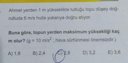 Ahmet yerden 1 m yükseklikte tuttuğu topu düşey doğ-
rultuda 6 m/s hızla yukarıya doğru atıyor.
Buna göre, topun yerden maksimum yüksekliği kaç
m olur? (g = 10 m/s2, hava sürtünmesi önemsizdir.)
A) 1,8
B) 2,4
2.8
D) 3,2
E) 3,6
028
