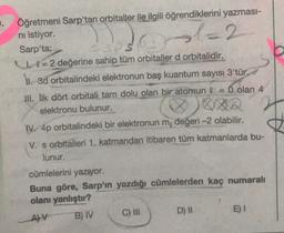 l=2
Öğretmeni Sarp'tan orbitaller ile ilgili öğrendiklerini yazması-
ni istiyor.
Sarp'ta;
1 l = 2 değerine sahip tüm orbitaller d orbitalidir.
1. 3d orbitalindeki elektronun baş kuantum sayısı 3'tür.
III. lik dört orbitali tam dolu olan bir atomun l = 0 olan 4
elektronu bulunur.
IV. 4p orbitalindeki bir elektronun m, değeri -2 olabilir.
V. s orbitalleri 1. katmandan itibaren tüm katmanlarda bu-
lunur.
cümlelerini yazıyor.
Buna göre, Sarp'ın yazdığı cümlelerden kaç numaralı
olanı yanlıştır?
AV B) IV
C) III
D) H
E)
