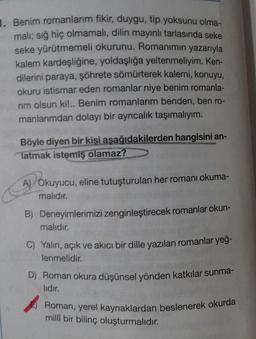 1. Benim romanlarım fikir, duygu, tip yoksunu olma-
Roman, yerel kaynaklardan beslenerek okurda
mali; sığ hiç olmamalı, dilin mayınlı tarlasında seke
seke yürütmemeli okurunu. Romanımın yazarıyla
kalem kardeşliğine, yoldaşlığa yeltenmeliyim. Ken-
dilerini paraya, şöhrete sömürterek kalemi, konuyu,
okuru istismar eden romanlar niye benim romanla-
rim olsun ki!.. Benim romanlarım benden, ben ro-
manlarımdan dolayı bir ayrıcalık taşımalıyım.
Böyle diyen bir kişi asağıdakilerden hangisini an-
Tatmak istemiş olamaz?
A) Okuyucu, eline tutuşturulan her romanı okuma-
malıdır.
B) Deneyimlerimizi zenginleştirecek romanlar okun-
malıdır.
C) Yalın, açık ve akıcı bir dille yazılan romanlar yeğ-
lenmelidir.
D) Roman okura düşünsel yönden katkılar sunma-
lidir.
milli bir bilinç oluşturmalıdır.