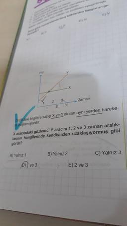 verert osleptirilmiştir.
e barterden hangisi en ge-
D) IV
Hiz
X
Zaman
2
2t
3
37
1
Grafikteki bilgilere sahip X ve Y otoları aynı yerden hareke-
te başlamışlardır.
X aracındaki gözlemci Y aracını 1, 2 ve 3 zaman aralık-
larının hangilerinde kendisinden uzaklaşıyormuş gibi
görür?
C) Yalnız 3
A) Yalnız 1
B) Yalnız 2
olve 3
E) 2 ve 3