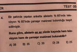 TEST 05
ER
4.
Bir şehirde yapılan ankette ailelerin %60'ında tele-
vizyon % 65'inde çamaşır makinesi bulunduğu tespit
edilmiştir.
Buna göre, ailelerin en az yüzde kaçında hem tele-
vizyon hem de çamaşır makinesi bulunabilir?
A) 38 B) 35 C) 30 D) 28 E) 25