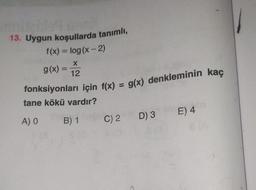 13. Uygun koşullarda tanımlı,
fonksiyonları için f(x) = g(x) denkleminin kaç
f(x) = log(x-2)
X
g(x) =
12
tane kökü vardır?
E) 4
A) O
B) 1
D) 3
C) 2
