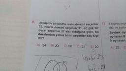 31
8.
38 kişilik bir sınıfta resim dersini seçenler 11. 6 kişinin oyun
23, müzik dersini seçenler 21, en çok bir
dalı ve zeyba
dersi seçenler 27 kişi olduğuna göre, bu Zeybek oy!
derslerden yalnız birini seçenler kaç kişi-
dir?
lı oynayan
oynayan 8
A) 24
B) 23
C) 22
A) 23
B
D) 21 E) 20
9
låtb=23
btc-21