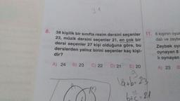 31
8.
38 kişilik bir sınıfta resim dersini seçenler 11. 6 kişinin oyun
23, müzik dersini seçenler 21, en çok bir
dalı ve zeyba
dersi seçenler 27 kişi olduğuna göre, bu Zeybek oy!
derslerden yalnız birini seçenler kaç kişi-
dir?
lı oynayan
oynayan 8
A) 24
B) 23
C) 22
A) 23
B
D) 21 E) 20
9
låtb=23
btc-21
