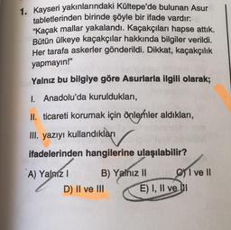 1. Kayseri yakınlarındaki Kültepe'de bulunan Asur
tabletlerinden birinde şöyle bir ifade vardır:
“Kaçak mallar yakalandı. Kaçakçıları hapse attık.
Bütün ülkeye kaçakçılar hakkında bilgiler verildi.
Her tarafa askerler gönderildi. Dikkat, kaçakçılık
yapmayın!"
Yalnız bu bilgiye göre Asurlarla ilgili olarak;
1. Anadolu'da kuruldukları,
II. ticareti korumak için önlemler aldıkları,
III. yazıyı kullandıkları
ifadelerinden hangilerine ulaşılabilir?
A) Yalniz ! B) Yalnız 11 I ve II
D) II ve III E) I, II ve di
