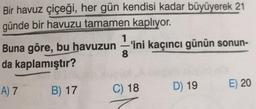 Bir havuz çiçeği, her gün kendisi kadar büyüyerek 21
günde bir havuzu tamamen kaplıyor.
Buna göre, bu havuzun'ini kaçıncı günün sonun-
da kaplamıştır?
8
E) 20
D) 19
A) 7
B) 17
C) 18