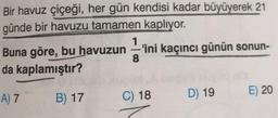 Bir havuz çiçeği, her gün kendisi kadar büyüyerek 21
günde bir havuzu tamamen kaplıyor.
Buna göre, bu havuzun'ini kaçıncı günün sonun-
da kaplamıştır?
8
E) 20
D) 19
A) 7
B) 17
C) 18
