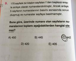 9.
170 sayfalık bir kitabın sayfaları 1'den başlayıp sıray-
la ardışık olarak numaralandırılmıştır. Ancak ardışık
5 sayfanın numaralarının basımı esnasında sorun
oluşmuş ve numaralar sayfaya basılmamıştır.
Buna göre, üzerinde numara olan sayfaların nu-
maralarının toplamı aşağıdakilerden hangisi ola-
maz?
A) 450
B) 445
C) 442
D) 420
E) 405
