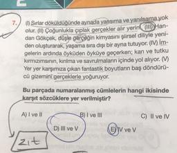 (I) Sırlar döküldüğünde aynada yansıma ve yanılsama yok
olur. (II) Çoğunlukla çıplak gerçekler alır yerini (III) Handan Gökçek, düşle gerçeğin kimyasını şiirsel diliyle yeniden oluşturarak, yaşama sıra dışı bir ayna tutuyor. (IV) İmgelerin ardında öyküden öyküye geçerken; kan ve tutku kırmızımsının, kırılma ve savrulmaların içinde yol alıyor. (V) Yer yer karşımıza çıkan fantastik boyutların baş döndürücü gizemini gerçeklerle yoğuruyor.
Bu parçada numaralanmış cümlelerin hangi ikisinde karşıt sözcüklere yer verilmiştir?
A) I ve II B) I ve III C) II ve IV D) III ve V E) IV ve V