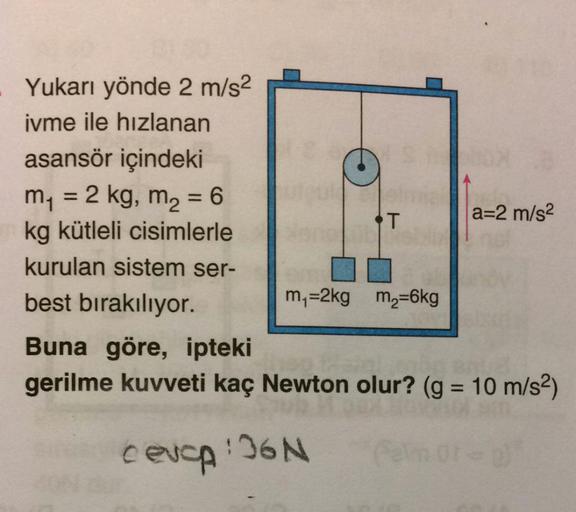 Yukarı yönde 2 m/s2
ivme ile hızlanan
asansör içindeki
m = 2 kg, m2 = 6
T
a=2 m/s2
kg kütleli cisimlerle
kurulan sistem ser-
best bırakılıyor.
my=2kg m2=6kg
Buna göre, ipteki
gerilme kuvveti kaç Newton olur? (g = 10 m/s2)
cevap :IGN
