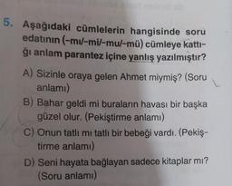 5. Aşağıdaki cümlelerin hangisinde soru
edatının (-mu/-mi/-mu/-mü) cümleye katti-
ği anlam parantez içine yanlış yazılmıştır?
A) Sizinle oraya gelen Ahmet miymiş? (Soru
anlamı)
B) Bahar geldi mi buraların havası bir başka
güzel olur. (Pekiştirme anlamı)
C) Onun tatlı mı tatlı bir bebeği vardı. (Pekiş-
tirme anlamı)
D) Seni hayata bağlayan sadece kitaplar mı?
(Soru anlamı)