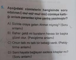 5. Aşağıdaki cümlelerin hangisinde soru
edatının (-mu/-mi/-mu/-mü) cümleye katti-
ği anlam parantez içine yanlış yazılmıştır?
A) Sizinle oraya gelen Ahmet miymiş? (Soru
anlamı)
B) Bahar geldi mi buraların havası bir başka
güzel olur. (Pekiştirme anlamı)
C) Onun tatlı mı tatlı bir bebeği vardı. (Pekiş-
tirme anlamı)
D) Seni hayata bağlayan sadece kitaplar mı?
(Soru anlamı)
