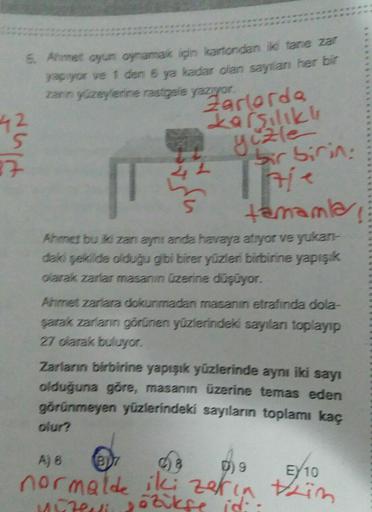 6. Ahmet oyun oynamak için kartondan iki tane zar
yapiyor ve 1 den 6 ya kadar olan sayılan her bir
zarnyzeylerine rastgele yazıyor.
42
S
Larsilikli
27
Zarlorda
gizle
bir birin:
The
tamamla
Ahmet bu iki zanami anda havaya atiyor ve yukan-
daki şekilde olduğ