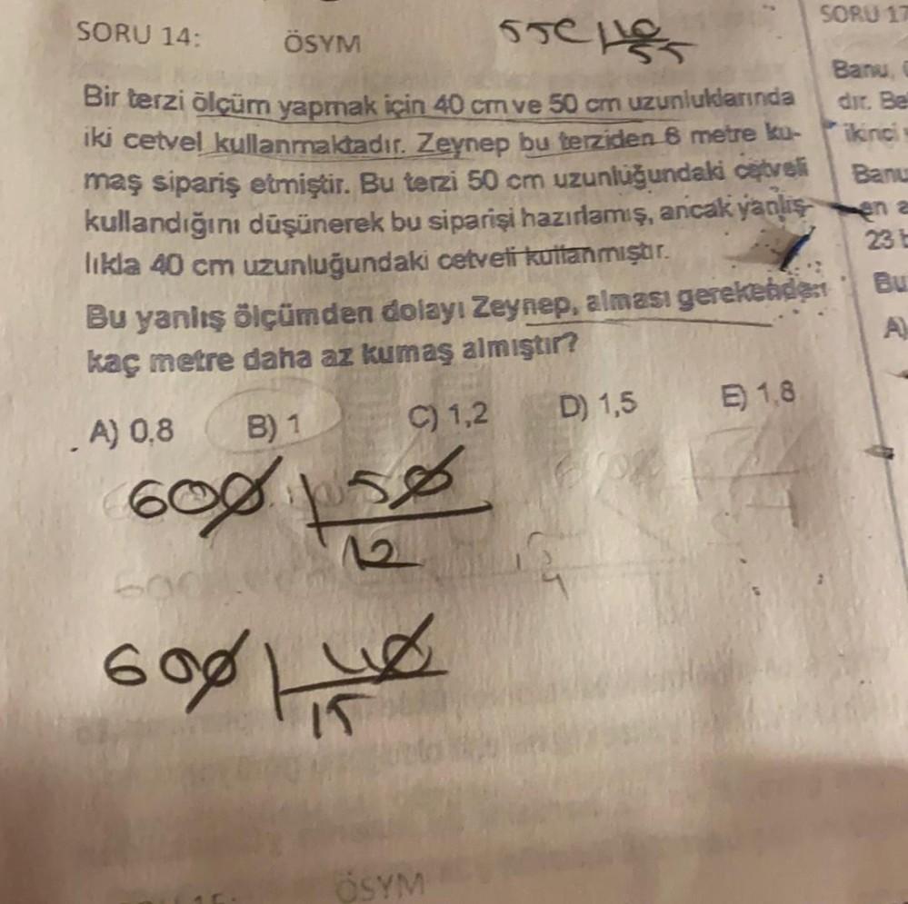 SORU 14:
SORU 11
ÖSYM
reness
Banu
Bir terzi õlçüm yapmak için 40 cm ve 50 cm uzunluklarında dir. Be
iki cetvel kullanmaktadır. Zeynep bu terziden 8 metre ku ikinci
maş sipariş etmiştir. Bu terzi 50 cm uzunluğundaki cetveli
kullandığını düşünerek bu sipariş
