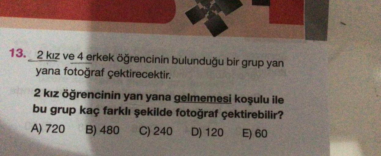 13.2 kız ve 4 erkek öğrencinin bulunduğu bir grup yan
yana fotoğraf çektirecektir.
2 kız öğrencinin yan yana gelmemesi koşulu ile
bu grup kaç farklı şekilde fotoğraf çektirebilir?
A) 720 B) 480 C) 240 D) 120
E) 60