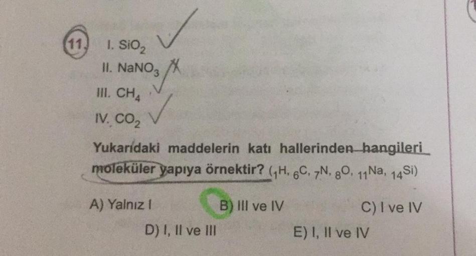 ✓
1. SiO2
II. NaNO3 X
III. CH4
IV. CO2
Yukarıdaki maddelerin katı hallerinden hangileri
moleküler yapıya örnektir? GH. 6C, 7N, 80, 14 Na, 14Si)
A) Yalnız 1
B) III ve IV
D) I, II ve III
C) I ve IV
E) I, II ve IV