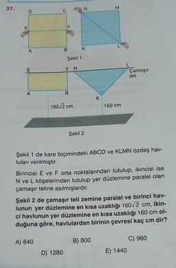 37.
N
M
C
E
F
A
B
K
Şekil 1
E
FN
Çamaşır
teli
A
B
K
160/2 cm
160 cm
Şekil 2
Şekil 1 de kare biçimindeki ABCD ve KLMN özdeş hav-
luları verilmiştir.
Birincisi E ve F orta noktalarından tutulup, ikincisi ise
N ve L köşelerinden tutulup yer düzlemine paralel olan
çamaşır teline asılmışlardır.
Şekil 2 de çamaşır teli zemine paralel ve birinci hav-
lunun yer düzlemine en kısa uzaklığı 160/2 cm, ikin-
ci havlunun yer düzlemine en kısa uzaklığı 160 cm ol-
duğuna göre, havlulardan birinin çevresi kaç cm dir?
A) 640
B) 800
C) 960
E) 1440
D) 1280