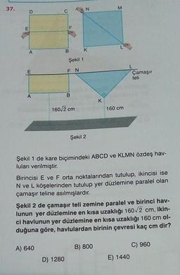 37.
N
M
C
E
F
A
B
K
Şekil 1
E
FN
Çamaşır
teli
A
B
K
160/2 cm
160 cm
Şekil 2
Şekil 1 de kare biçimindeki ABCD ve KLMN özdeş hav-
luları verilmiştir.
Birincisi E ve F orta noktalarından tutulup, ikincisi ise
N ve L köşelerinden tutulup yer düzlemine paralel olan
çamaşır teline asılmışlardır.
Şekil 2 de çamaşır teli zemine paralel ve birinci hav-
lunun yer düzlemine en kısa uzaklığı 160/2 cm, ikin-
ci havlunun yer düzlemine en kısa uzaklığı 160 cm ol-
duğuna göre, havlulardan birinin çevresi kaç cm dir?
A) 640
B) 800
C) 960
E) 1440
D) 1280
