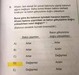 5. Ahsen, tam esnek bir çocuk balonunu şişirip balonun
ağzını bağlıyor. Daha sonra Ahsen balonu serbest
bırakıyor ve balon gökyüzüne doğru yükseliyor.
Buna göre bu balonun içindeki havanın basıncı,
Ahsen balonu şişirirken ve balon gökyüzüne doğru
yükselirken nasıl değişir?
(Balonun esneklik kuvveti önemsizdir.)
Balon gökyüzüne
doğru yükselirken
Balon şişerken
A)
Artar
Artar
B)
Artar
Azalır
C)
Artar
Değişmez
D
Değişmez
Azalır
E)
Değişmez
Artar