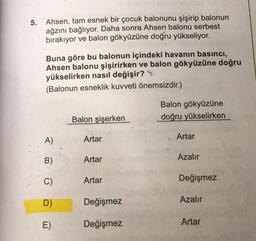 5. Ahsen, tam esnek bir çocuk balonunu şişirip balonun
ağzını bağlıyor. Daha sonra Ahsen balonu serbest
bırakıyor ve balon gökyüzüne doğru yükseliyor.
Buna göre bu balonun içindeki havanın basıncı,
Ahsen balonu şişirirken ve balon gökyüzüne doğru
yükselirken nasıl değişir?
(Balonun esneklik kuvveti önemsizdir.)
Balon gökyüzüne
doğru yükselirken
Balon şişerken
A)
Artar
Artar
B)
Artar
Azalır
C)
Artar
Değişmez
D
Değişmez
Azalır
E)
Değişmez
Artar
