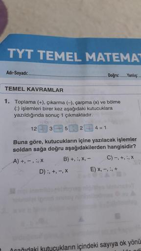 TYT TEMEL MATEMAT
Adı-Soyadı:
Doğru..Yanlış:
TEMEL KAVRAMLAR
1. Toplama (+), çıkarma (-), çarpma (x) ve bölme
(!) işlemleri birer kez aşağıdaki kutucuklara
yazıldığında sonuç 1 çıkmaktadır.
12
3
5
2
4 = 1
Buna göre, kutucukların içine yazılacak işlemler
so