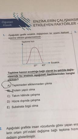 Öğreten
Klasik
ENZİMLERİN ÇALIŞMASIN
ETKİLEYEN FAKTÖRLER -
3.
1.
Aşağıdaki grafik sıcaklık değişiminin bir enzim faaliyeti
üzerine etkisini göstermektedir.
Tepkime hızı
in
Sıcaklık
37°
43°
Tepkime hızının sıcaklığa bağlı olarak bu şekilde değiş-
mesinde bu enzimin aşağıdaki özelliklerinden hangisi
etkilidir?
A
A) Tepkimeden etkilenmeden çıkma
By Protein yapılı olma
C) Takım hâlinde çalışma
D) Hücre dışında çalışma
E) Substrata özgü olma
2. Aşağıdaki grafikte insan vücudunda görev yapan enz
lerin ortam pH'ındaki değişime bağlı tepkime hızın
değişim gösterilmiştir.
