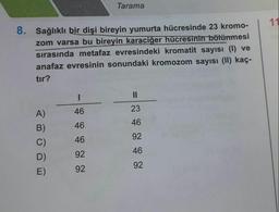 Tarama
11
8. Sağlıklı bir dişi bireyin yumurta hücresinde 23 kromo-
zom varsa bu bireyin karaciğer hücresinin bölünmesi
sirasinda metafaz evresindeki kromatit sayısı (1) ve
anafaz evresinin sonundaki kromozom sayısı (11) kaç-
tır?
1
II
46
23
A)
46
46
B)
46
92
C)
92
46
D)
E)
92
92