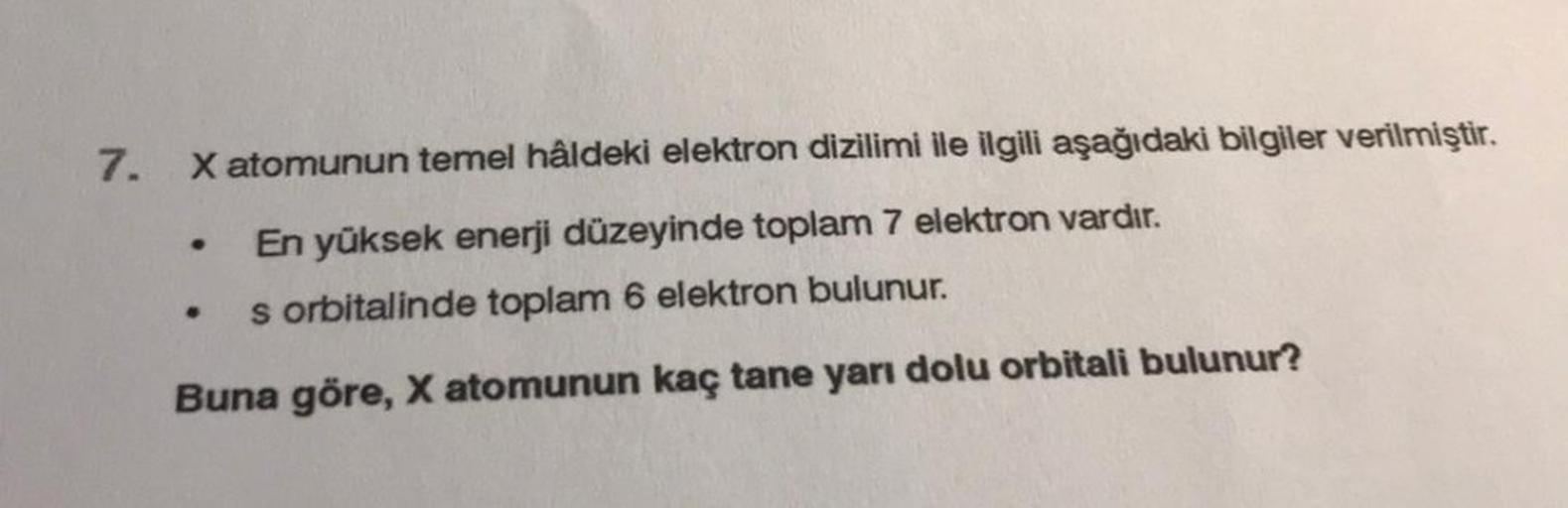 7.
X atomunun temel hâldeki elektron dizilimi ile ilgili aşağıdaki bilgiler verilmiştir.
En yüksek enerji düzeyinde toplam 7 elektron vardır.
s orbitalinde toplam 6 elektron bulunur.
Buna göre, X atomunun kaç tane yarı dolu orbitali bulunur?
