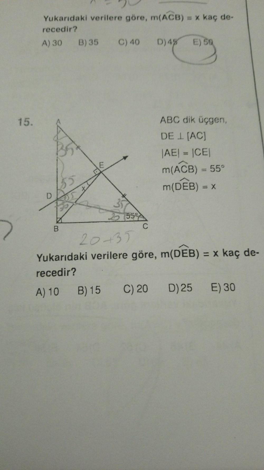 Yukarıdaki verilere göre, m(ACB) = x kaç de-
recedir?
A) 30 B) 35 C) 40 D) 45 E)
50
15.
ABC dik üçgen,
DE I (AC)
BO
E
|AE| = |CEI
m(ACB) = 55°
m(DEB) = X
D
555
B
C
2035
Yukarıdaki verilere göre, m(DEB) = x kaç de-
recedir?
A) 10
B) 15
C) 20
D) 25 E) 30
