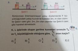 2.
3m
m
2m
2m
K
L
F
F
Şekil 1
Şekil-11
Sürtünmesi önemsenmeyen yatay düzlemlerde F bü-
yüklüğündeki yatay kuwet ile kütleleri 3m, m olan cisim-
ler Şekil-I deki gibi; 2m, 2m olan cisimler ise Şekil-Il deki
gibi hareket etmektedir.
eis
K, L iplerinde oluşan gerilme kuvvetleri sırasıyla TK
Tk
ve TL büyüklüğünde olduğuna göre, oranı kaçtır?
Yayınları 5.
TL
5
3
2
A)
3
4
B)
3
E) 2
4
2