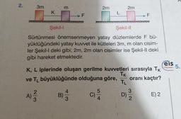 2.
3m
m
2m
2m
K
L
F
F
Şekil 1
Şekil-11
Sürtünmesi önemsenmeyen yatay düzlemlerde F bü-
yüklüğündeki yatay kuwet ile kütleleri 3m, m olan cisim-
ler Şekil-I deki gibi; 2m, 2m olan cisimler ise Şekil-Il deki
gibi hareket etmektedir.
eis
K, L iplerinde oluşan gerilme kuvvetleri sırasıyla TK
Tk
ve TL büyüklüğünde olduğuna göre, oranı kaçtır?
Yayınları 5.
TL
5
3
2
A)
3
4
B)
3
E) 2
4
2
