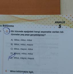 ANALİZ
5.
Z Bölünme
3.
Bir hücrede aşağıdaki hangi seçenekte verilen bö-
lünmeler peş peşe gerçekleşmez?
A) Mitoz, mitoz, mitoz
B) Mitoz, mitoz, mayoz
C) Mitoz, mayoz, mitoz
D) Mayoz, mitoz, mitoz
Mitoz, mayoz, mayoz
4.
Mitoz bölünmeyle ilgili,