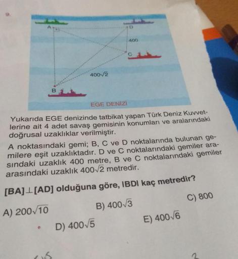 D
400
40072
EGE DENİZİ
Yukarıda EGE denizinde tatbikat yapan Türk Deniz Kuvvet-
lerine ait 4 adet savaş gemisinin konumları ve aralarındaki
doğrusal uzaklıklar verilmiştir.
A noktasındaki gemi; B, C ve D noktalarında bulunan ge-
milere eşit uzaklıktadır. D