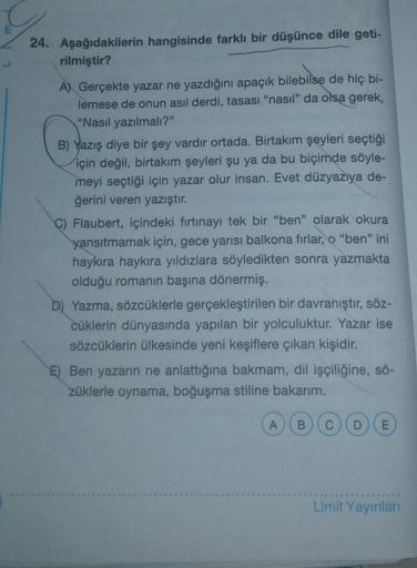24. Aşağıdakilerin hangisinde farklı bir düşünce dile geti-
rilmiştir?
A) Gerçekte yazar ne yazdığını apaçık bilebilse de hiç bi-
lemese de onun asıl derdi, tasası "nasil" da olsa gerek,
"Nasıl yazılmalı?"
B) Yazış diye bir şey vardir ortada. Birtakım şeyl