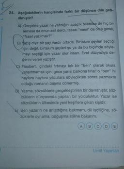 24. Aşağıdakilerin hangisinde farklı bir düşünce dile geti-
rilmiştir?
A) Gerçekte yazar ne yazdığını apaçık bilebilse de hiç bi-
lemese de onun asıl derdi, tasası "nasil" da olsa gerek,
"Nasıl yazılmalı?"
B) Yazış diye bir şey vardir ortada. Birtakım şeyleri seçtiği
için değil, birtakım şeyleri şu ya da bu biçimde söyle-
meyi seçtiği için yazar olur insan. Evet düzyazıya de-
ğerini veren yazıştır.
C) Flaubert, içindeki fırtınayı tek bir "ben" olarak okura
yansıtmamak için, gece yarısı balkona firlar, o "ben" ini
haykıra haykıra yıldızlara söyledikten sonra yazmakta
olduğu romanın başına dönermiş.
D) Yazma, sözcüklerle gerçekleştirilen bir davranıştır, söz-
cüklerin dünyasında yapılan bir yolculuktur. Yazar ise
sözcüklerin ülkesinde yeni keşiflere çıkan kişidir.
E) Ben yazarın ne anlattığına bakmam, dil işçiliğine, sö-
züklerle oynama, boğuşma stiline bakarım.
A
B
C
DO
E
Limit Yayınları