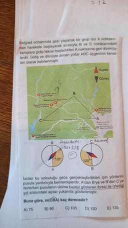 Belgrad ormanında gezi yapacak bir grup izci A noktasın-
dan harekete başlayarak sırasıyla B ve C noktalarındaki
kamplara gidip tekrar başladıkları A noktasına geri dönmüş-
lerdir. Gidiş ve dönüşte alınan yollar ABC üçgeninin kenar-
ları olarak belirlenmiştir.
Kuzey
Güney
Falih Rıfkı Atay
Tabiat Parki
B
Neşetsuyu Tabiat Parkı
Belgrad Ormani
Koşu Parkuru
Belgrad Orm
Yuruyus yollar
buyuk terha of
A
Bahçeköy
Merkez
Bahçeköy Os
Isletme Müd
Aftaturk
Arboretumu
Irmak Mesire Alanı
Gişe Belgrad Ormanı
csaunal
B
Dagende AG
rest 318
135°
120°
A
İzciler bu yolculuğu gece gerçekleştirdikleri için yönlerini
pusula yardımıyla belirlemişlerdir. A'dan B'ye ve B'den C'ye
ilerlerken pusulanın daima kuzeyi gösteren ibresi ile izlediği
yol arasındaki açılar yukarıda gösterilmiştir.
Buna göre, m(CBA) kaç derecedir?
A) 75
B) 90
C) 105
D) 120
E) 135

