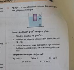 9. Ağırlığı 12 N olan silindirik bir cisim su dolu kapta şeki.
NA KUVVETI
Heki
sing
deki gibi dengede kalıyor.
2h
3h
su
Suyun Özkütlesi 1 g/cm olduğuna göre,
1. Silindirin özkütlesi 0,6 g/cm tür.
II. Silindirin alt tabanına etki eden sivi basınç kuvveti
12 N'dir.
III. Silindiri tamamen suya batırabilmek için silindirin
üst tabanına aşağı doğru 8 N'lik kuvvet uygulanma-
lidir.
rlığı
yargılarından hangileri doğrudur?
A) Yalnız!
B) I ve II
C) I ve III
D) II ve III
E) I, II ve III
den-
mleri
