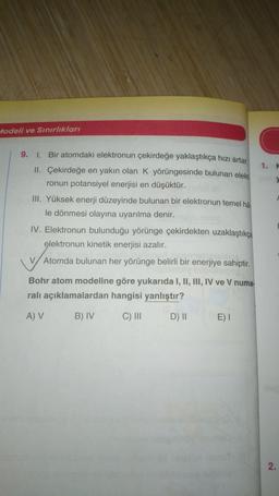 Modeli ve Sınırlıkları
1.
9. I. Bir atomdaki elektronun çekirdeğe yaklaştıkça hızı artar.
II. Çekirdeğe en yakın olan K yörüngesinde bulunan elekt
ronun potansiyel enerjisi en düşüktür.
III. Yüksek enerji düzeyinde bulunan bir elektronun temel ha.
le dönmesi olayına uyarılma denir.
IV. Elektronun bulunduğu yörünge çekirdekten uzaklaştıkça
elektronun kinetik enerjisi azalır.
Atomda bulunan her yörünge belirli bir enerjiye sahiptir.
Bohr atom modeline göre yukarıda I, II, III, IV ve V numa-
ralı açıklamalardan hangisi yanlıştır?
A V
B) IV
C) III
D) 11
E)
2.