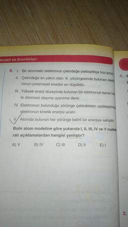 Modeli ve Sınırlıkları
1.
9. I. Bir atomdaki elektronun çekirdeğe yaklaştıkça hızı artar.
II. Çekirdeğe en yakın olan K yörüngesinde bulunan elekt
ronun potansiyel enerjisi en düşüktür.
III. Yüksek enerji düzeyinde bulunan bir elektronun temel ha.
le dönmesi olayına uyarılma denir.
IV. Elektronun bulunduğu yörünge çekirdekten uzaklaştıkça
elektronun kinetik enerjisi azalır.
Atomda bulunan her yörünge belirli bir enerjiye sahiptir.
Bohr atom modeline göre yukarıda I, II, III, IV ve V numa-
ralı açıklamalardan hangisi yanlıştır?
A V
B) IV
C) III
D) 11
E)
2.
