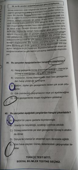 o
39. ve 40. soruları aşağıdaki parçaya göre cevaplayınız
Güneş sisteminin uzak bölgelerinde bulunan, gaz devi diyebile
ceğimiz gezegenlerjp cogunda elverişsiz hava şartları haküm sa
rüyor. Bir dişinda: Sanus Soluk mavi renki bu gezegende Sa
tür ve Jüpiterin yüzeyini birbirine katan kasırgalardan eser yok
Uranüs, bitimsiz sükönetin tek adresi. Acaba neden? Güneş'ten
uzak oluşuna bağlayabilirsiniz ama sebep bu değil. Çünkü gaz.
dan oluşart gezegenlerdeki hava olaylannin kaynağı Güneş de
qil, kendi silan. Orneğin Güneş'e olan uzaklığı Uranüs'ten daha
fazla olan Neptün'de belirgin hava olayları göze çarpıyor. Buna
karşılık Uranüs'ün sakin bir gezegen oluşunu açıklamaya çalışan
bazi astronomlar, Uranüs'ün kendi sıcaklığını alıp götüren şeyin
Dünya büyüklüğündeki bir gök cisminin Uranüs'e çarpması olabi-
leceğini düşünüyorlar. Söz konusu çarpışma kuramı, ilk bakışta
yana devrilmiş gibi duran Uranüs'ün dönüş eksenindeki sıra dışı
açının varlığıyla da güç kazanıyor. Böylesine belirgin bir eksen ya-
tiklığına kocaman bir gök taşının yol açmış olabileceği düşünülü-
yor.
39. Bu parçadan aşağıdakilerden hangisine ulaşılamaz
A) Hangi gezegenle Güneş arasındaki uzaklığın, Uranüs'ün
Güneş'e uzaklığından daha fazla olduğuna
B) Uranüs'ün, Güneş sistemindeki öteki bazı gezegenler-
den hangi yönleriyle ayrıldığına
C) Satürn, Jüpiter gibi gezegenlerin neden çok sıcak oldu-
Eğuna
D) Gök cisimlerinin çarpışmasının neye yol açabileceğine
D) Gök cisimlerinin çarpışma
E) Kimi gezegenlerde oluşan rüzgârların şiddetine
40. Bu parçadan aşağıdaki yargılardan hangisi çıkarılabilir?
A) Neptün'ün yapısı gazlarla biçimlenmiştir
.
Uranüs'ün büyüklüğü, sıcaklığı üzerinde etkilidir.
C) Güneş sisteminde yer alan gezegenler Güneş'in etrafın-
da döner.
D) Dünya ile Uranüs'ün eksenleri aynı derecede eğiktir.
E) Kimi hava olayları Güneş sistemindeki çarpışmaları te-
Likler.
a
TÜRKÇE TESTİ BİTTİ.
SOSYAL BİLİMLER TESTINE GEÇİNİZ.
