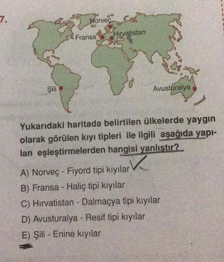 7.
Norveç
Hırvatistan
Fransa
Şili
Avusturalya
Yukarıdaki haritada belirtilen ülkelerde yaygin
olarak görülen kıyı tipleri ile ilgili aşağıda yapi-
lan eşleştirmelerden hangisi yanlıstır?
✓
A) Norveç - Fiyord tipi kıyılar
B) Fransa - Haliç tipi kiyilar
C) H