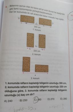 9. Birbirinin aynısı olan iki tane raf bir evin duvarına aşağıdaki
Her bir konumda iki raf arasında kalan mesafe hep eşittir.
gibi farklı konumlarda yerleştirilebilmektedir.
11
e
300 cm
1. konum
th
220 cm
2. konum
X
3. konum
1. konumda rafların kapladığı bölgenin uzunluğu 300 cm,
2. konumda rafların kapladığı bölgenin uzunluğu 220 cm
olduğuna göre, 3. konumda rafların kapladığı bölgenin
uzunluğu (x) kaç cm dir?
A) 240 B) 250 C) 260 D) 270 E) 280
extbtc-?
that6-300