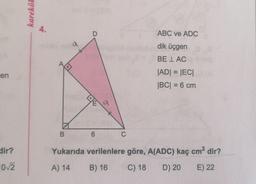 karekök
4.
D
ABC ve ADC
a
dik üçgen
BE LAC
en
|ADI = IECI
|BC| = 6 cm
TE
a
B
6
C
dir?
Yukarıda verilenlere göre, A(ADC) kaç cm² dir?
102
A) 14
B) 16
C) 18
D) 20
E) 22