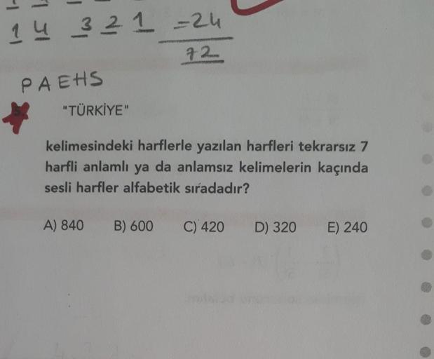 1 4 3 2 1 -24
7.2
PAEHS
"TÜRKİYE
kelimesindeki harflerle yazılan harfleri tekrarsız 7
harfli anlamlı ya da anlamsız kelimelerin kaçında
sesli harfler alfabetik sıradadır?
A) 840
B) 600
C) 420
D) 320
E) 240